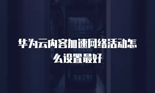 华为云内容加速网络活动怎么设置最好