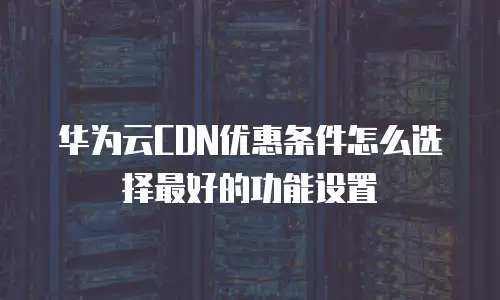 华为云CDN优惠条件怎么选择最好的功能设置