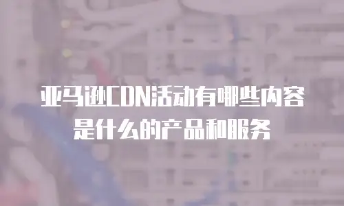 亚马逊CDN活动有哪些内容是什么的产品和服务