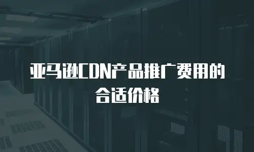 亚马逊CDN产品推广费用的合适价格