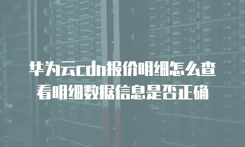 华为云cdn报价明细怎么查看明细数据信息是否正确