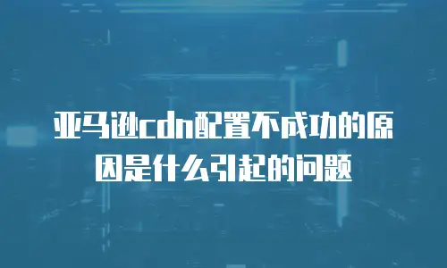 亚马逊cdn配置不成功的原因是什么引起的问题