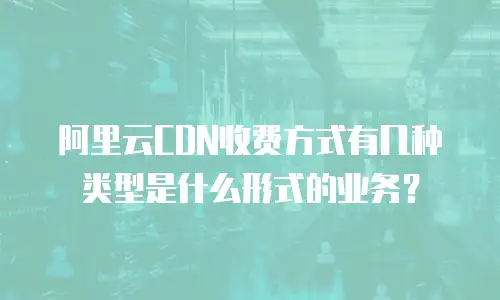 阿里云CDN收费方式有几种类型是什么形式的业务？