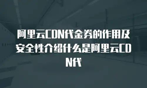 阿里云CDN代金券的作用及安全性介绍什么是阿里云CDN代