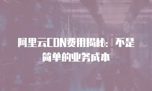 阿里云CDN费用揭秘：不是简单的业务成本