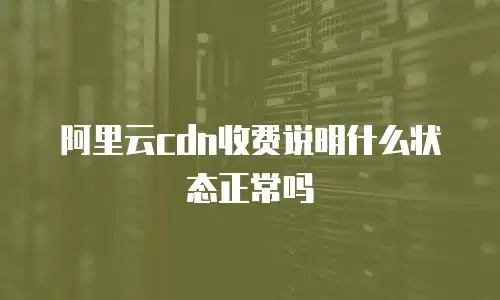 阿里云cdn收费说明什么状态正常吗