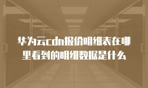 华为云cdn报价明细表在哪里看到的明细数据是什么