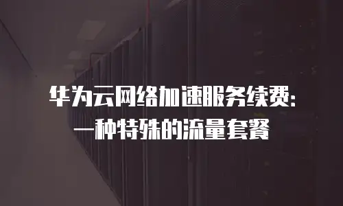 华为云网络加速服务续费：一种特殊的流量套餐