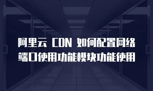 阿里云 CDN 如何配置网络端口使用功能模块功能使用