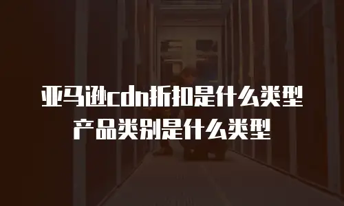 亚马逊cdn折扣是什么类型产品类别是什么类型