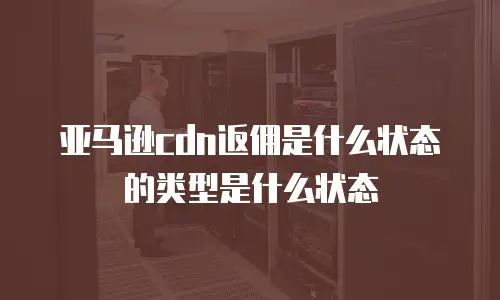 亚马逊cdn返佣是什么状态的类型是什么状态