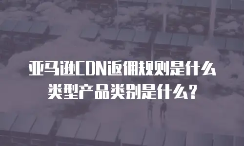 亚马逊CDN返佣规则是什么类型产品类别是什么？