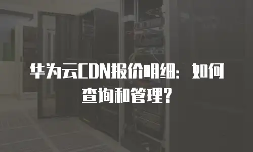 华为云CDN报价明细：如何查询和管理？