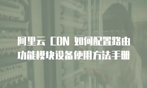 阿里云 CDN 如何配置路由功能模块设备使用方法手册