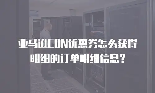 亚马逊CDN优惠券怎么获得明细的订单明细信息？