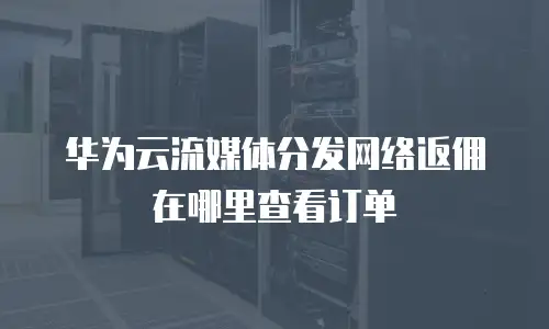 华为云流媒体分发网络返佣在哪里查看订单