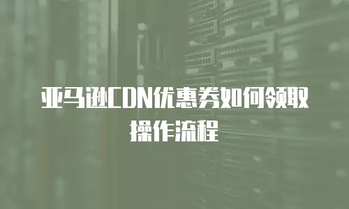 亚马逊CDN优惠券如何领取操作流程