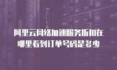 阿里云网络加速服务折扣在哪里看到订单号码是多少