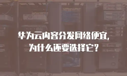 华为云内容分发网络便宜，为什么还要选择它？
