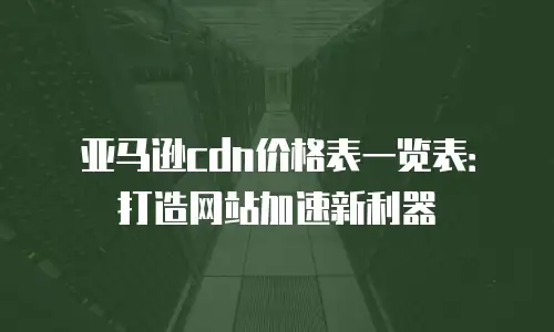 亚马逊cdn价格表一览表：打造网站加速新利器