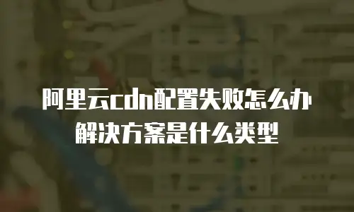 阿里云cdn配置失败怎么办解决方案是什么类型