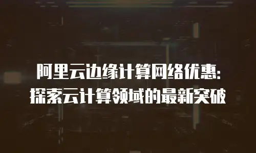 阿里云边缘计算网络优惠：探索云计算领域的最新突破