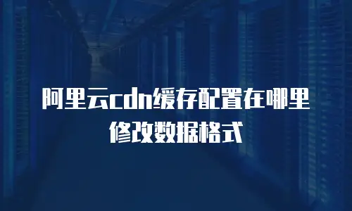 阿里云cdn缓存配置在哪里修改数据格式