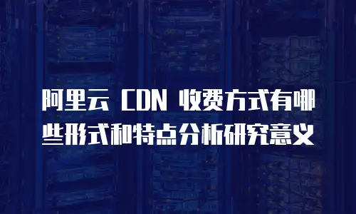 阿里云 CDN 收费方式有哪些形式和特点分析研究意义