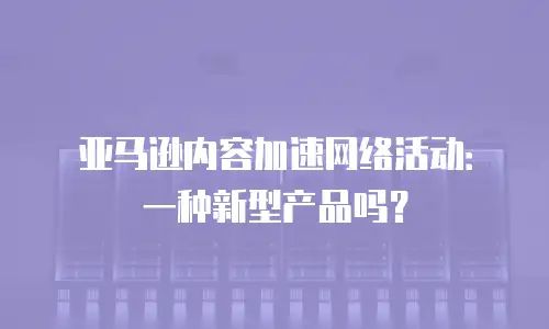 亚马逊内容加速网络活动：一种新型产品吗？