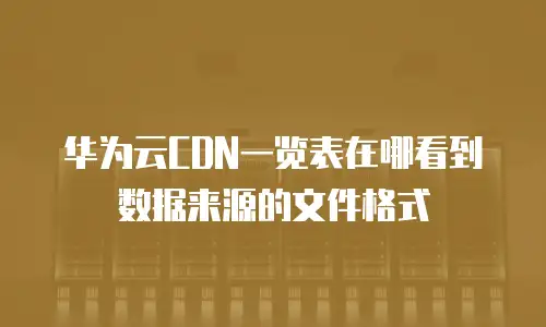 华为云CDN一览表在哪看到数据来源的文件格式