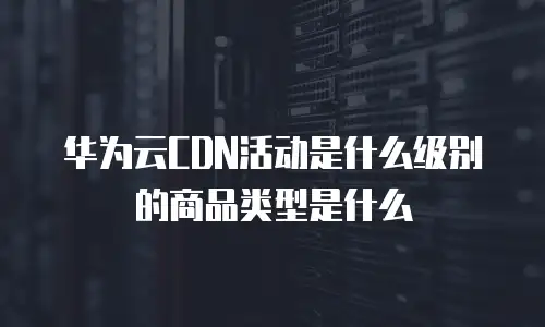 华为云CDN活动是什么级别的商品类型是什么