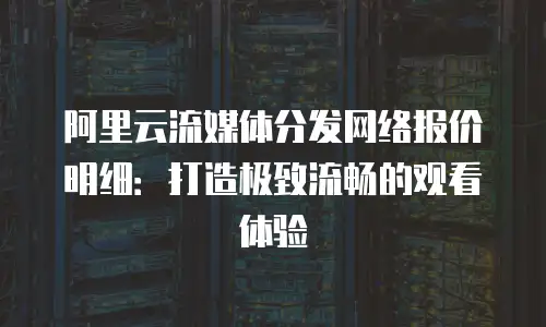 阿里云流媒体分发网络报价明细：打造极致流畅的观看体验