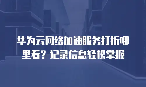 华为云网络加速服务打折哪里看？记录信息轻松掌握