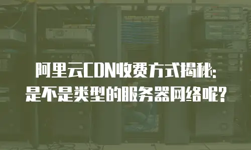 阿里云CDN收费方式揭秘: 是不是类型的服务器网络呢?