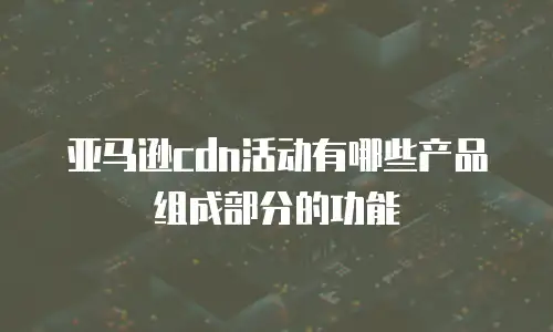 亚马逊cdn活动有哪些产品组成部分的功能