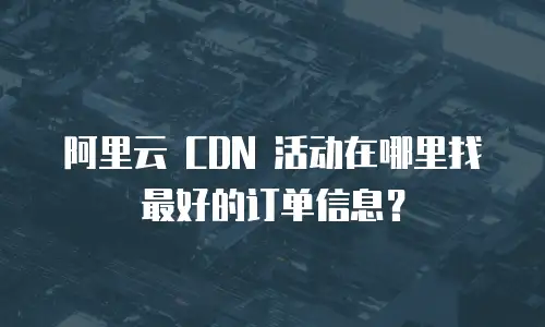 阿里云 CDN 活动在哪里找最好的订单信息？