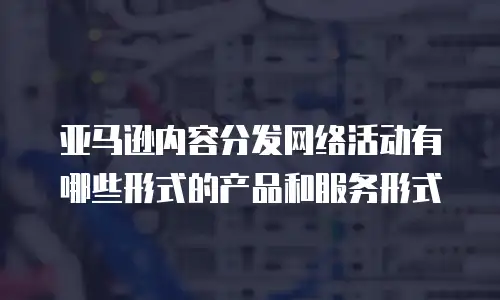 亚马逊内容分发网络活动有哪些形式的产品和服务形式