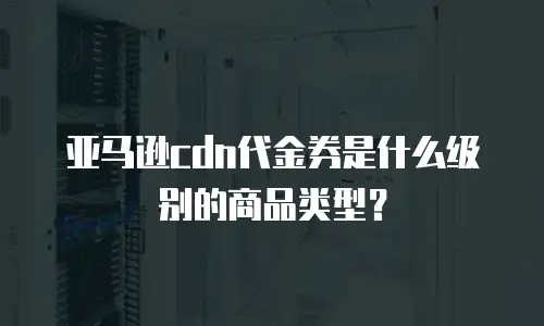 亚马逊cdn代金券是什么级别的商品类型？