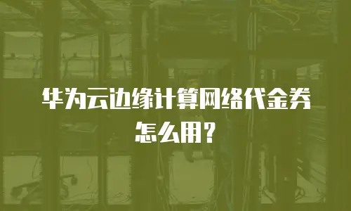 华为云边缘计算网络代金券怎么用？