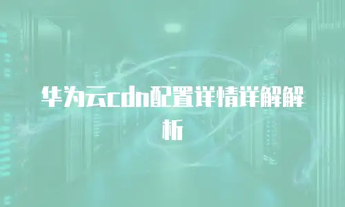 华为云cdn配置详情详解解析