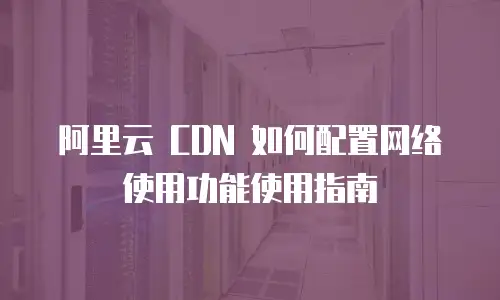 阿里云 CDN 如何配置网络使用功能使用指南