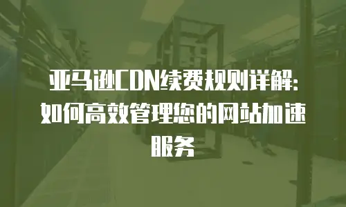 亚马逊CDN续费规则详解：如何高效管理您的网站加速服务