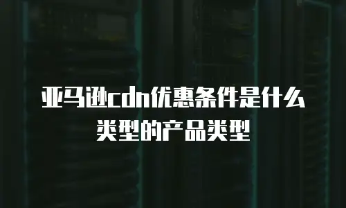 亚马逊cdn优惠条件是什么类型的产品类型