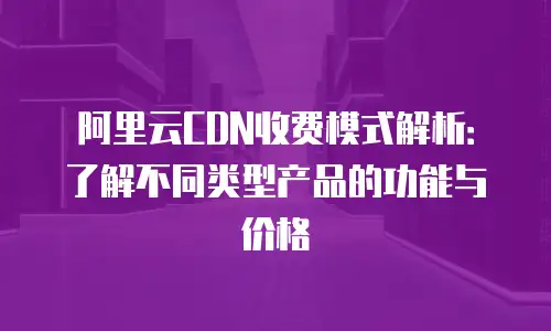阿里云CDN收费模式解析：了解不同类型产品的功能与价格