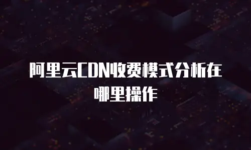 阿里云CDN收费模式分析在哪里操作