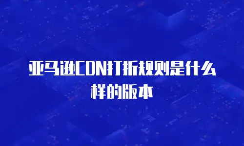 亚马逊CDN打折规则是什么样的版本