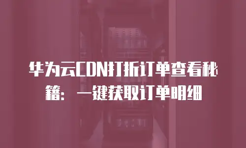 华为云CDN打折订单查看秘籍：一键获取订单明细