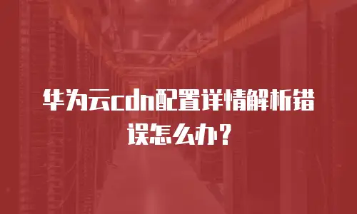 华为云cdn配置详情解析错误怎么办？