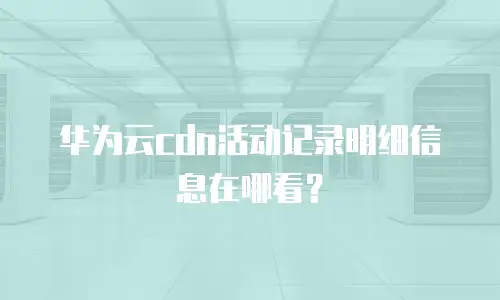 华为云cdn活动记录明细信息在哪看？