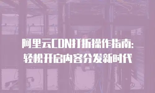 阿里云CDN打折操作指南：轻松开启内容分发新时代